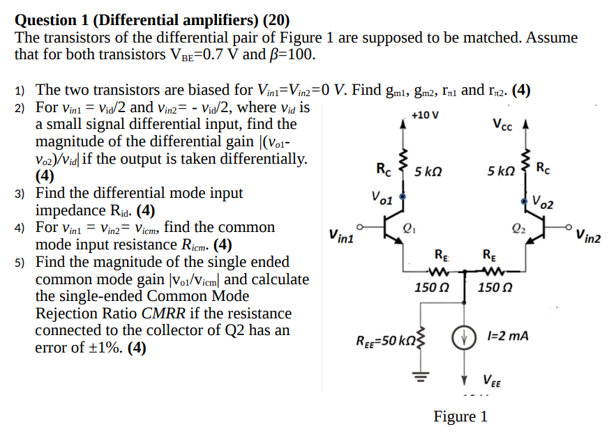 Question 1 (Differential amplifiers) (20) The transistors of the differential pair of Figure 1 are supposed to be matched. Assume that for both transistors VBE = 0.7 V and β = 100. The two transistors are biased for Vin1 = Vin2 = 0 V. Find gm1, gm2, rπ1 and rπ2. (4) For vin1 = vid/2 and vin2 = −vid/2, where vid is a small signal differential input, find the magnitude of the differential gain ∣(vo1− Vo2)/vid if the output is taken differentially. (4) Find the differential mode input impedance Rid. (4) For vin1 = vin2 = vicm, find the common mode input resistance Ricm. (4) Find the magnitude of the single ended common mode gain |vol/vicm | and calculate the single-ended Common Mode Rejection Ratio CMRR if the resistance connected to the collector of Q2 has an error of ±1%. (4) Figure 1 