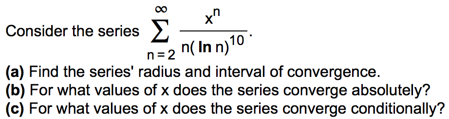 Consider the series ∑ n = 2 ∞ x n n(lnn) 10. (a) Find the series' radius and interval of convergence. (b) For what values of x does the series converge absolutely? (c) For what values of x does the series converge conditionally? 