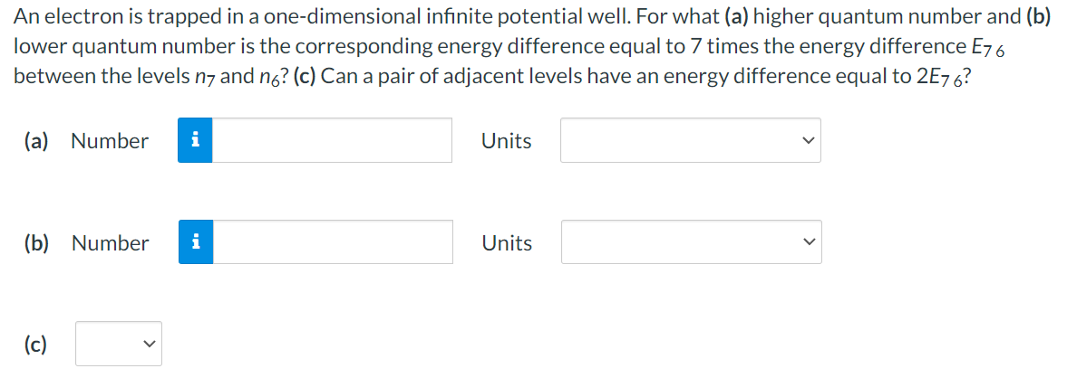 An electron is trapped in a one-dimensional infinite potential well. For what (a) higher quantum number and (b) lower quantum number is the corresponding energy difference equal to 7 times the energy difference E76 between the levels n7 and n6? (c) Can a pair of adjacent levels have an energy difference equal to 2E76? (a) Number Units (b) Number Units (c)