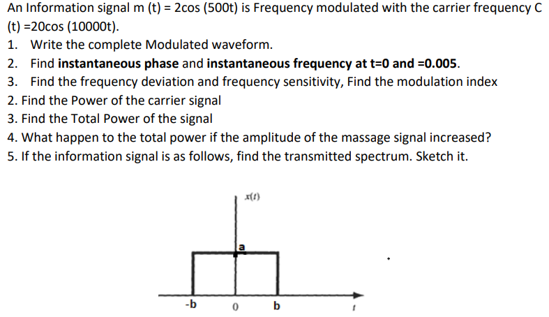 An Information signal m(t) =  cos⁡(500t) is Frequency modulated with the carrier frequency C (t) = 20cos⁡(10000t). Write the complete Modulated waveform. Find instantaneous phase and instantaneous frequency at t = 0 and = 0.005. Find the frequency deviation and frequency sensitivity, Find the modulation index Find the Power of the carrier signal Find the Total Power of the signal What happen to the total power if the amplitude of the massage signal increased? If the information signal is as follows, find the transmitted spectrum. Sketch it.