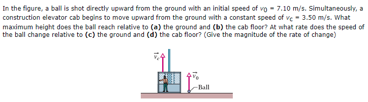 In the figure, a ball is shot directly upward from the ground with an initial speed of v0 = 7.10 m/s. Simultaneously, a construction elevator cab begins to move upward from the ground with a constant speed of vC = 3.50 m/s. What maximum height does the ball reach relative to (a) the ground and (b) the cab floor? At what rate does the speed of the ball change relative to (c) the ground and (d) the cab floor? (Give the magnitude of the rate of change)