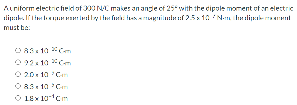 A uniform electric field of 300 N/C makes an angle of 25∘ with the dipole moment of an electric dipole. If the torque exerted by the field has a magnitude of 2.5×10−7 N⋅m, the dipole moment must be: 8.3×10−10 C⋅m 9.2×10−10 C⋅m 2.0×10−9 C⋅m 8.3×10−5 C⋅m 1.8×10−4 C⋅m