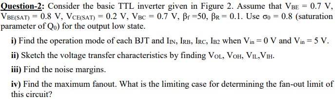 Consider the basic TTL inverter given in Figure 2. Assume that VBE = 0.7 V, VBE(SAT) = 0.8 V, VCE(SAT) = 0.2 V, VBC = 0.7 V, βf = 50, βR = 0.1. Use σ0 = 0.8 (saturation parameter of Q0) for the output low state. i) Find the operation mode of each BJT and IIN, IRB, IRC, IB2 when Vin = 0 V and Vin = 5 V. ii) Sketch the voltage transfer characteristics by finding VOL, VOH, VIL, VIH. iii) Find the noise margins. iv) Find the maximum fanout. What is the limiting case for determining the fan-out limit of this circuit?