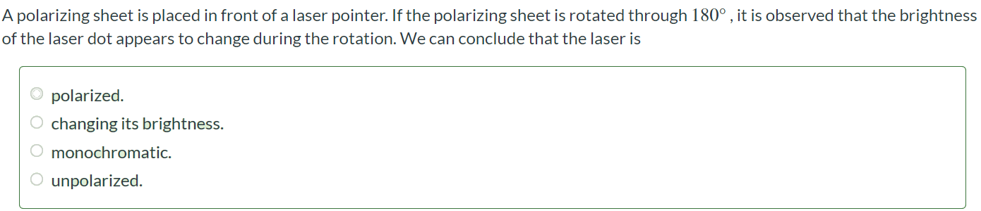 A polarizing sheet is placed in front of a laser pointer. If the polarizing sheet is rotated through 180∘ , it is observed that the brightness of the laser dot appears to change during the rotation. We can conclude that the laser is polarized. changing its brightness. monochromatic. unpolarized.