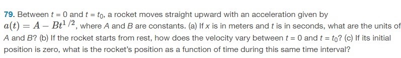 Between t = 0 and t = t0, a rocket moves straight upward with an acceleration given by a(t) = A − Bt1/2, where A and B are constants. (a) If x is in meters and t is in seconds, what are the units of A and B ? (b) If the rocket starts from rest, how does the velocity vary between t = 0 and t = t0 ? (c) If its initial position is zero, what is the rocket's position as a function of time during this same time interval? 