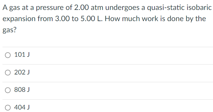 A gas at a pressure of 2.00 atm undergoes a quasi-static isobaric expansion from 3.00 to 5.00 L. How much work is done by the gas? 101 J 202 J 808 J 404 J