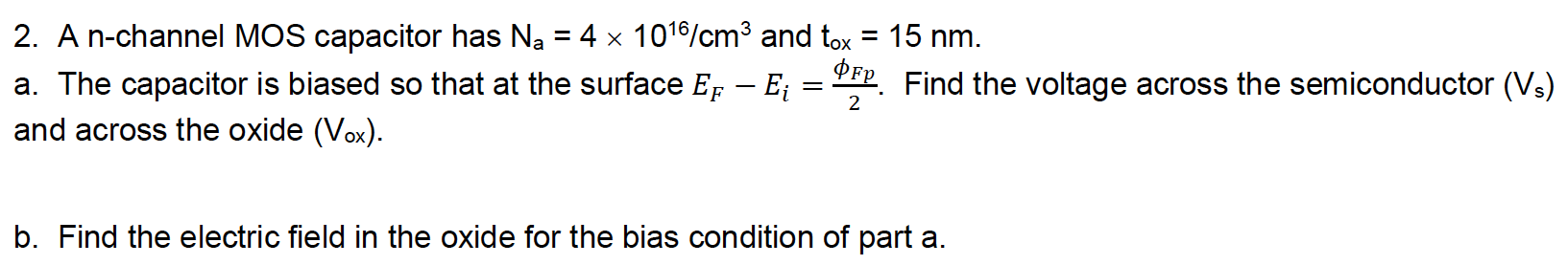 A n-channel MOS capacitor has Na = 4×1016 /cm3 and tox = 15 nm. a. The capacitor is biased so that at the surface EF − Ei = ϕFp 2. Find the voltage across the semiconductor (Vs) and across the oxide (Vox). b. Find the electric field in the oxide for the bias condition of part a.