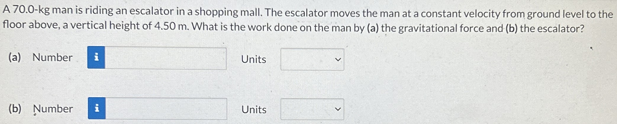 A 70.0-kg man is riding an escalator in a shopping mall. The escalator moves the man at a constant velocity from ground level to the floor above, a vertical height of 4.50 m. What is the work done on the man by (a) the gravitational force and (b) the escalator? (a) Number Units (b) Number Units