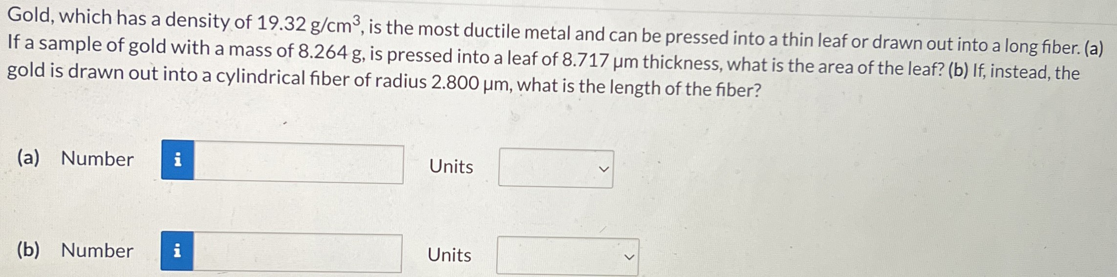 Gold, which has a density of 19.32 g/cm3, is the most ductile metal and can be pressed into a thin leaf or drawn out into a long fiber. (a) If a sample of gold with a mass of 8.264 g, is pressed into a leaf of 8.717 μm thickness, what is the area of the leaf? (b) If, instead, the gold is drawn out into a cylindrical fiber of radius 2.800 μm, what is the length of the fiber? (a) Number Units (b) Number Units