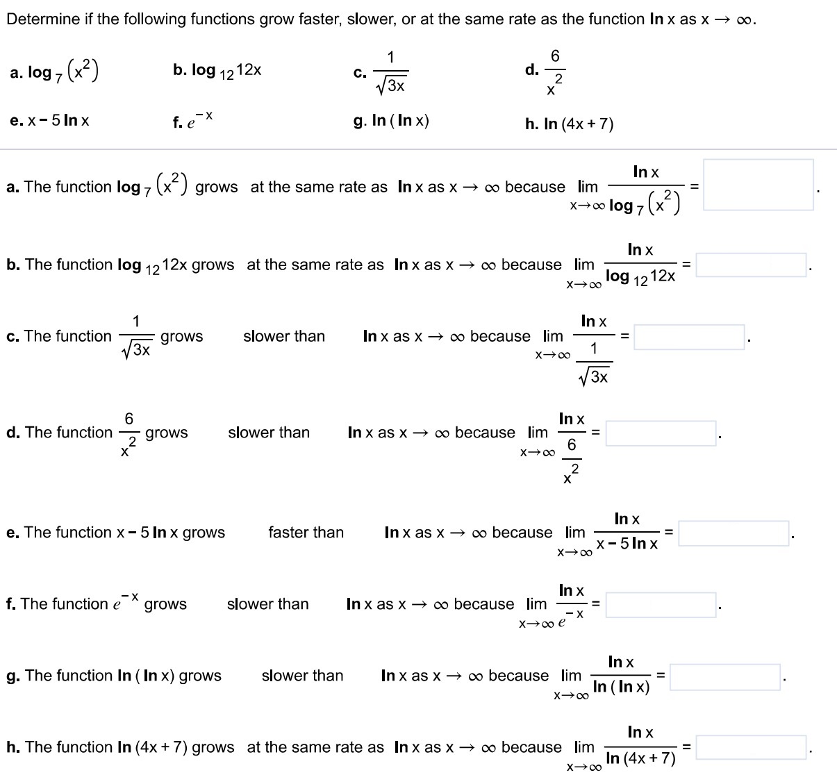 Determine if the following functions grow faster, slower, or at the same rate as the function l nx as x→∞. a. log7⁡(x2) b. log12⁡12 x c. 13 x d. 6 x2 e. x−5 ln⁡x f. e−x g. ln⁡(ln⁡x) h. ln⁡(4 x+7) a. The function log7⁡(x2) grows at the same rate as ln⁡x as x→∞ because limx→∞ln⁡xlog7⁡(x2) = b. The function log12⁡12 x grows at the same rate as ln⁡x as x→∞ because limx→∞ln⁡xlog12⁡12 x = c. The function 13 x grows slower than ln⁡x as x→∞ because limx→∞ln⁡x13 x = d. The function 6 x2 grows slower than ln⁡x as x→∞ because limx→∞ln⁡x6 x2 = e. The function x−5 ln⁡x grows faster than ln⁡x as x→∞ because limx→∞ln⁡xx−5 ln⁡x = . f. The function e−x grows slower than ln⁡x as x→∞ because limx→∞ln⁡xe−x =. g. The function ln⁡(ln⁡x) grows slower than ln⁡x as x→∞ because limx→∞ln⁡xln⁡(ln⁡x) = h. The function ln⁡(4 x+7) grows at the same rate as ln⁡x as x→∞ because limx→∞ln⁡xln⁡(4 x+7) =