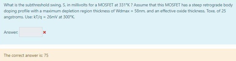 What is the subthreshold swing, S, in millivolts for a MOSFET at 331∘K ? Assume that this MOSFET has a steep retrograde body doping profile with a maximum depletion region thickness of Wdmax = 58 nm, and an effective oxide thickness, Toxe, of 25 angstroms. Use: kT/q = 26 mV at 300∘K. Answer: The correct answer is: 75 