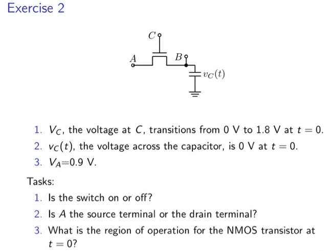 Exercise 2 VC, the voltage at C, transitions from 0 V to 1.8 V at t = 0. vC(t), the voltage across the capacitor, is 0 V at t = 0. VA = 0.9 V. Tasks:Is the switch on or off? Is A the source terminal or the drain terminal? What is the region of operation for the NMOS transistor at t = 0 ? 