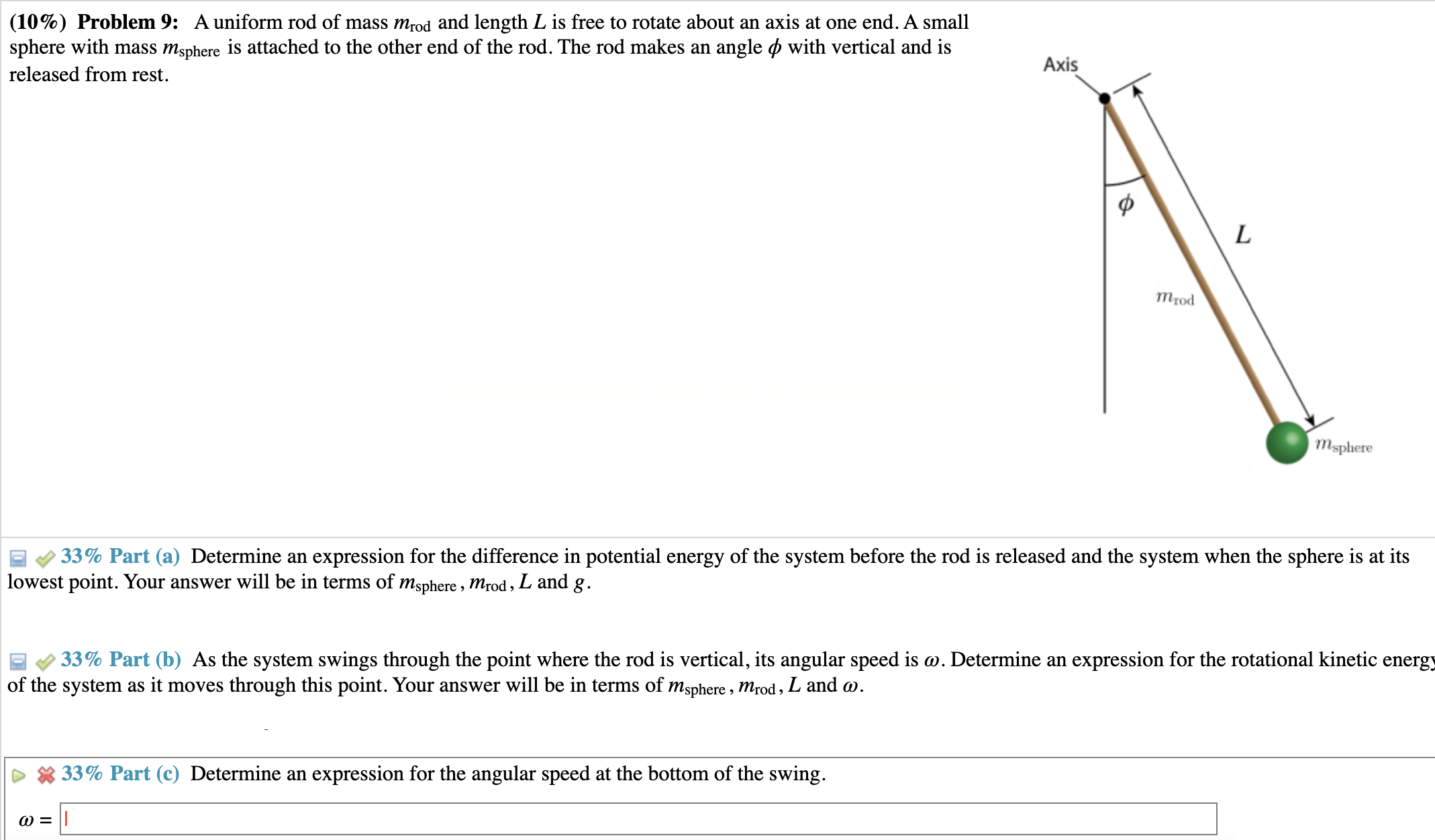 Problem 9: A uniform rod of mass mrod and length L is free to rotate about an axis at one end. A small sphere with mass msphere is attached to the other end of the rod. The rod makes an angle ϕ with vertical and is released from rest. Part (a) Determine an expression for the difference in potential energy of the system before the rod is released and the system when the sphere is at its lowest point. Your answer will be in terms of msphere , mrod , L and g. Part (b) As the system swings through the point where the rod is vertical, its angular speed is ω. Determine an expression for the rotational kinetic energy of the system as it moves through this point. Your answer will be in terms of msphere , mrod , L and ω. Part (c) Determine an expression for the angular speed at the bottom of the swing. ω =