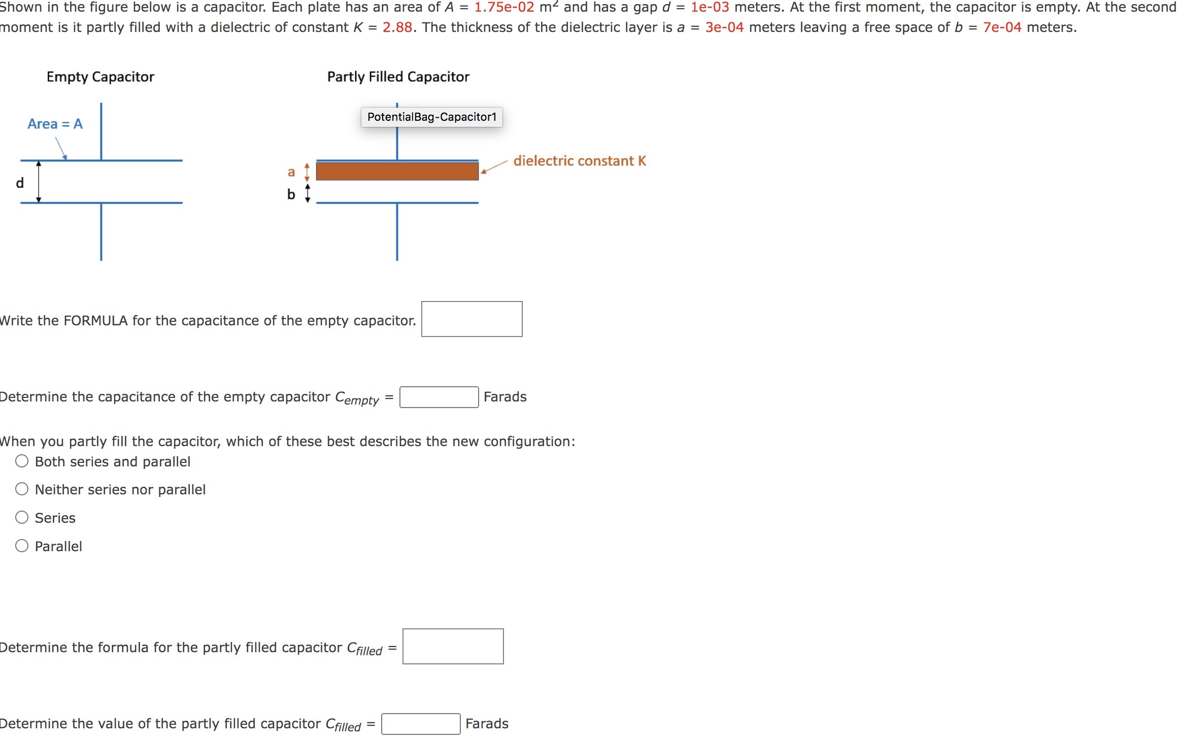 Shown in the figure below is a capacitor. Each plate has an area of A = 1.75 e−02 m2 and has a gap d = 1 e−03 meters. At the first moment, the capacitor is empty. At the second moment is it partly filled with a dielectric of constant K = 2.88. The thickness of the dielectric layer is a = 3e−04 meters leaving a free space of b = 7e−04 meters. Write the FORMULA for the capacitance of the empty capacitor. Determine the capacitance of the empty capacitor Cempty = Farads When you partly fill the capacitor, which of these best describes the new configuration: Both series and parallel Neither series nor parallel Series Parallel Determine the formula for the partly filled capacitor Cfilled = Determine the value of the partly filled capacitor Cfilled = Farads