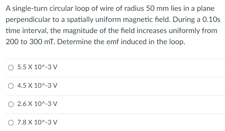 A single-turn circular loop of wire of radius 50 mm lies in a plane perpendicular to a spatially uniform magnetic field. During a 0.10 s time interval, the magnitude of the field increases uniformly from 200 to 300 mT. Determine the emf induced in the loop. 5.5 × 10^−3 V 4.5×10^− 3 V 2.6×10^−3 V 7.8×10^−3 V 