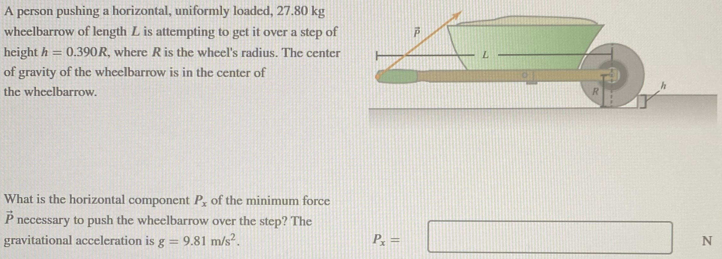 A person pushing a horizontal, uniformly loaded, 27.80 kg wheelbarrow of length L is attempting to get it over a step of height h = 0.390R, where R is the wheel's radius. The center of gravity of the wheelbarrow is in the center of the wheelbarrow. What is the horizontal component Px of the minimum force P→ necessary to push the wheelbarrow over the step? The gravitational acceleration is g = 9.81 m/s2. Px =