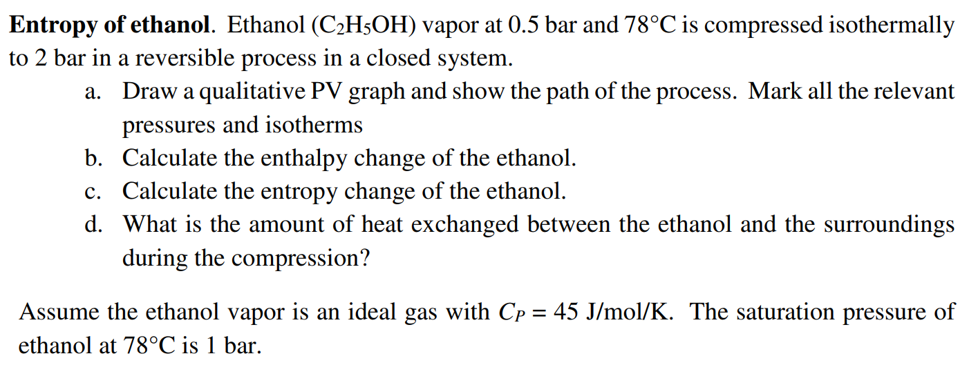 Entropy of ethanol. Ethanol (C2H5OH) vapor at 0.5 bar and 78∘C is compressed isothermally to 2 bar in a reversible process in a closed system. a. Draw a qualitative PV graph and show the path of the process. Mark all the relevant pressures and isotherms b. Calculate the enthalpy change of the ethanol. c. Calculate the entropy change of the ethanol. d. What is the amount of heat exchanged between the ethanol and the surroundings during the compression? Assume the ethanol vapor is an ideal gas with CP = 45 J/mol/K. The saturation pressure of ethanol at 78∘C is 1 bar. 