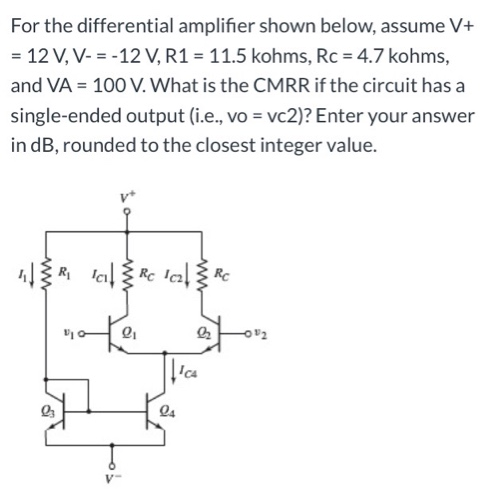 For the differential amplifier shown below, assume V+ = 12 V, V− = −12 V, R1 = 11.5 kohms, Rc = 4.7 kohms, and VA = 100 V. What is the CMRR if the circuit has a single-ended output (i. e., vo = vc2)? Enter your answer in dB, rounded to the closest integer value. 