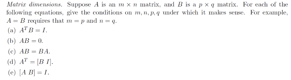 Matrix dimensions. Suppose A is an m×n matrix, and B is a p×q matrix. For each of the following equations, give the conditions on m, n, p, q under which it makes sense. For example, A = B requires that m = p and n = q. (a) ATB = I. (b) AB = 0. (c) AB = BA. (d) AT = [B I]. (e) [A B] = I.