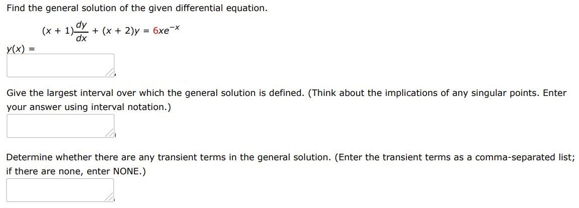 Find the general solution of the given differential equation. (x+1)dy/dx + (x+2)y = 6xe^-x
Give the largest interval I over which the general solution is defined. (Think about the implications of any singular points. Enter your answer using interval notation.)
Determine whether there are any transient terms in the general solution. (Enter the transient terms as a comma-separated list; if there are none, enter NONE.)