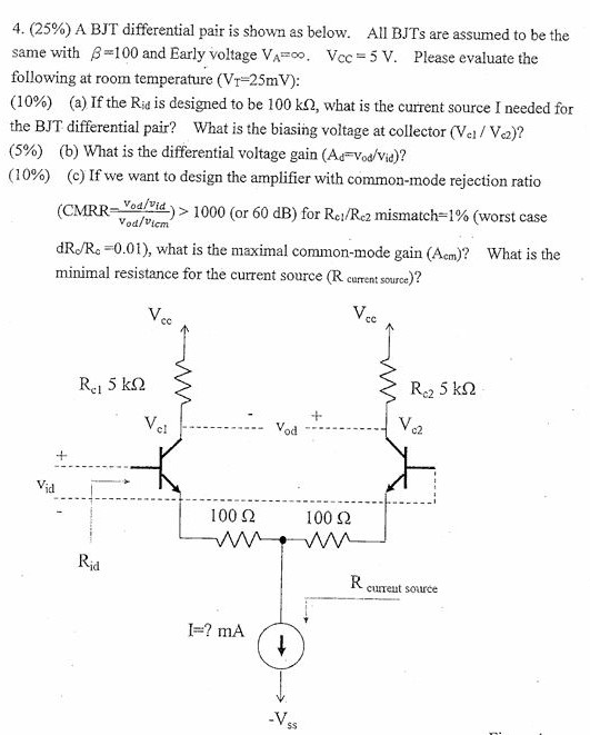 A BJT differential pair is shown as below. All BJTs are assumed to be the same with β = 100 and Early voltage VA = ∞. VCC = 5 V. Please evaluate the following at room temperature (VT = 25 mV) : (10%) (a) If the Rid is designed to be 100 kΩ, what is the current source I needed for the BJT differential pair? What is the biasing voltage at collector (Vc1/Vc2) ? (5%) (b) What is the differential voltage gain (Ad = vod/vid) ? (10%) (c) If we want to design the amplifier with common-mode rejection ratio (CMRR = vod/vid vod/vIcm )  > 1000 (or 60 dB ) for Rc1/Rc2 mismatch = 1% (worst case dRc/Rc = 0.01 ), what is the maximal common-mode gain (Acm) ? What is the minimal resistance for the current source ( Rcurrent source)?