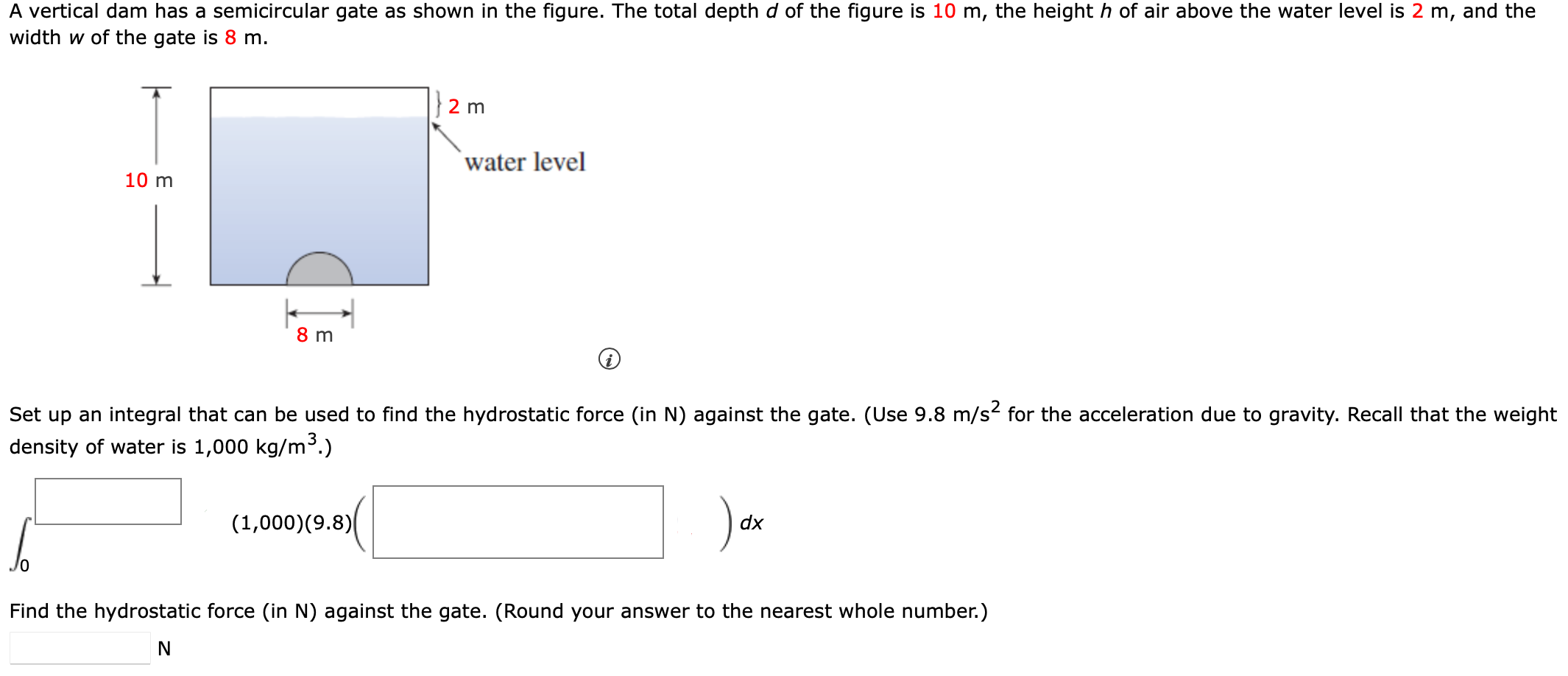 A vertical dam has a semicircular gate as shown in the figure. The total depth d of the figure is 10 m, the height h of air above the water level is 2 m, and the width w of the gate is 8 m. (i) Set up an integral that can be used to find the hydrostatic force (in N) against the gate. (Use 9.8 m/s2 for the acceleration due to gravity. Recall that the weight density of water is 1,000 kg/m3.) ∫ 0 ◻ ( 1,000)(9.8) (◻) d x Find the hydrostatic force (in N ) against the gate. (Round your answer to the nearest whole number.) N 