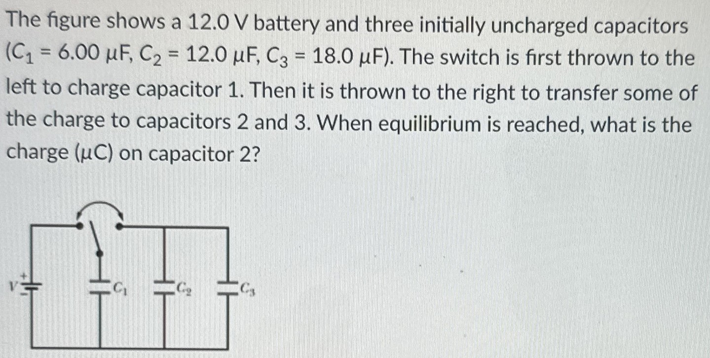 The figure shows a 12.0 V battery and three initially uncharged capacitors (C1 = 6.00 μF, C2 = 12.0 μF, C3 = 18.0 μF). The switch is first thrown to the left to charge capacitor 1. Then it is thrown to the right to transfer some of the charge to capacitors 2 and 3. When equilibrium is reached, what is the charge (μC) on capacitor 2?