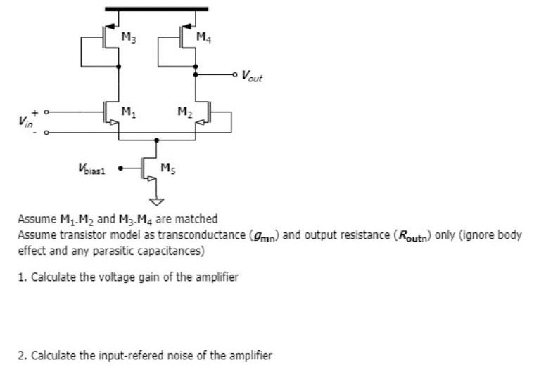 Assume M1-M2 and M3-M4 are matched Assume transistor model as transconductance (gmn) and output resistance (Routn) only (ignore body effect and any parasitic capacitances)Calculate the voltage gain of the amplifier Calculate the input-referred noise of the amplifier 