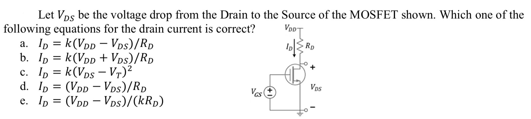 Let VDS be the voltage drop from the Drain to the Source of the MOSFET shown. Which one of the following equations for the drain current is correct? a. ID = k(VDD − VDS)/RD b. ID = k(VDD + VDS)/RD c. ID = k(VDS − VT)2 d. ID = (VDD − VDS)/RD e. ID = (VDD − VDS)/(kRD) 