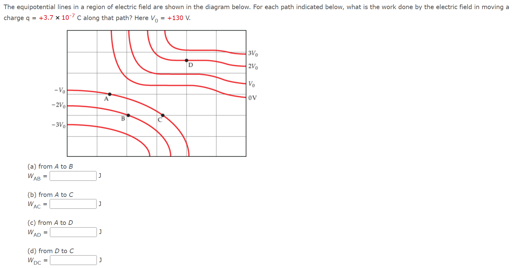 The equipotential lines in a region of electric field are shown in the diagram below. For each path indicated below, what is the work done by the electric field in moving a charge q = +3.7×10−7 C along that path? Here V0 = +130 V. (a) from A to B WAB = ∫J (b) from A to C WAC = J (c) from A to D WAD = J (d) from D to C WDC = J