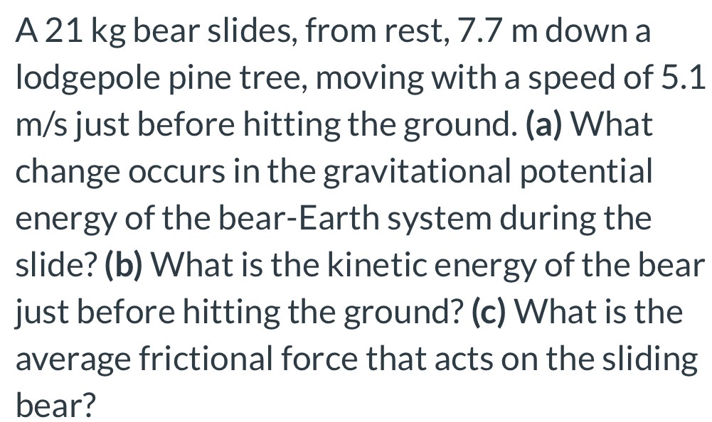 A 21 kg bear slides, from rest, 7.7 m down a lodgepole pine tree, moving with a speed of 5.1 m/s just before hitting the ground. (a) What change occurs in the gravitational potential energy of the bear-Earth system during the slide? (b) What is the kinetic energy of the bear just before hitting the ground? (c) What is the average frictional force that acts on the sliding bear?