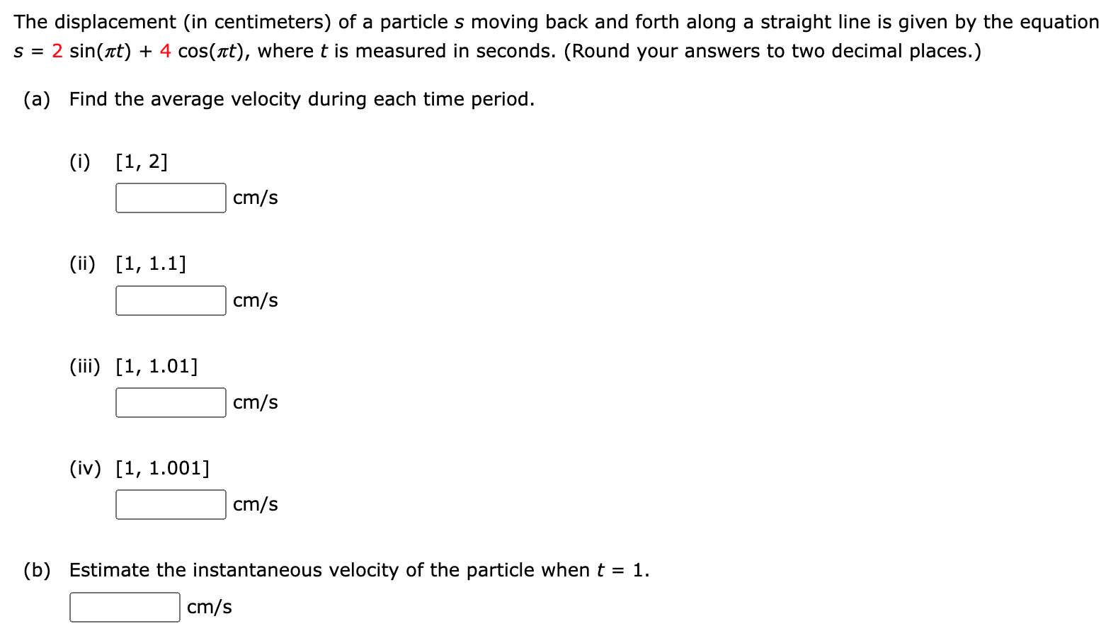 The displacement (in centimeters) of a particle s moving back and forth along a straight line is given by the equation s = 2 sin⁡(πt) + 4 cos⁡(πt), where t is measured in seconds. (Round your answers to two decimal places. ) (a) Find the average velocity during each time period. (i) [1, 2] cm/s (ii) [1, 1.1] cm/s (iii) [1, 1.01] cm/s (iv) [1, 1.001] cm/s (b) Estimate the instantaneous velocity of the particle when t = 1. cm/s