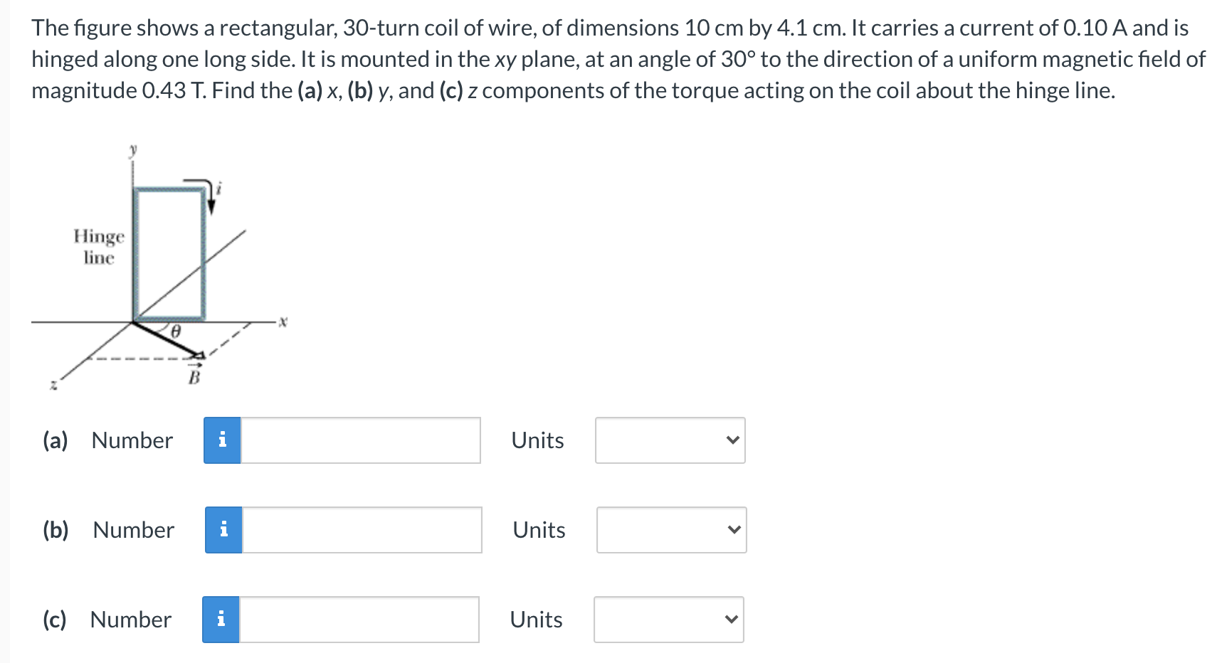 The figure shows a rectangular, 30 -turn coil of wire, of dimensions 10 cm by 4.1 cm. It carries a current of 0.10 A and is hinged along one long side. It is mounted in the xy plane, at an angle of 30∘ to the direction of a uniform magnetic field of magnitude 0.43 T. Find the (a) x, (b) y, and (c) z components of the torque acting on the coil about the hinge line. (a) Number Units (b) Number Units (c) Number Units