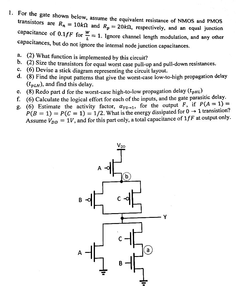 For the gate shown below, assume the equivalent resistance of NMOS and PMOS transistors are Rn = 10 kΩ and Rp = 20 kΩ, respectively, and an equal junction capacitance of 0.1 fF for W L = 1. Ignore channel length modulation, and any other capacitances, but do not ignore the internal node junction capacitances. a. (2) What function is implemented by this circuit? b. (2) Size the transistors for equal worst case pull-up and pull-down resistances. c. (6) Devise a stick diagram representing the circuit layout. d. (8) Find the input patterns that give the worst-case low-to-high propagation delay (tpLH), and find this delay. e. (8) Redo part d for the worst-case high-to-low propagation delay (tpHL) f. (6) Calculate the logical effort for each of the inputs, and the gate parasitic delay. g. (6) Estimate the activity factor, αY0→1, for the output F, if P(A = 1) = P(B = 1) = P(C = 1) = 1/2. What is the energy dissipated for 0→1 transition? Assume VDD = 1 V, and for this part only, a total capacitance of 1 fF at output only.