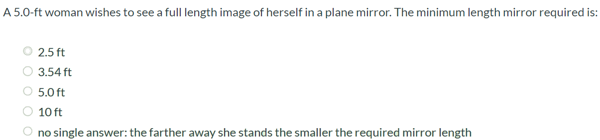 A 5.0-ft woman wishes to see a full length image of herself in a plane mirror. The minimum length mirror required is: 2.5 ft 3.54 ft 5.0 ft 10 ft no single answer: the farther away she stands the smaller the required mirror length