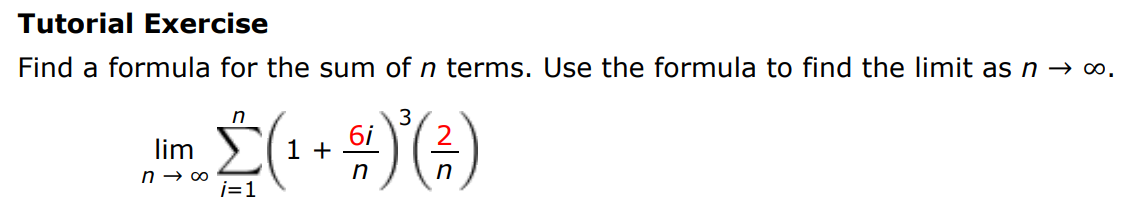 Tutorial Exercise Find a formula for the sum of n terms. Use the formula to find the limit as n→∞. limn→∞ ∑i = 1 n(1 + 6i n)3(2 n) 