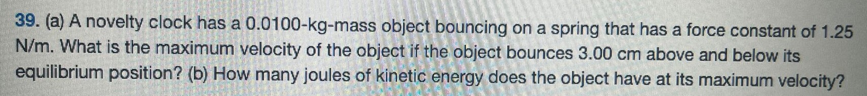 (a) A novelty clock has a 0.0100−kg-mass object bouncing on a spring that has a force constant of 1.25 N/m. What is the maximum velocity of the object if the object bounces 3.00 cm above and below its equilibrium position? (b) How many joules of kinetic energy does the object have at its maximum velocity? 