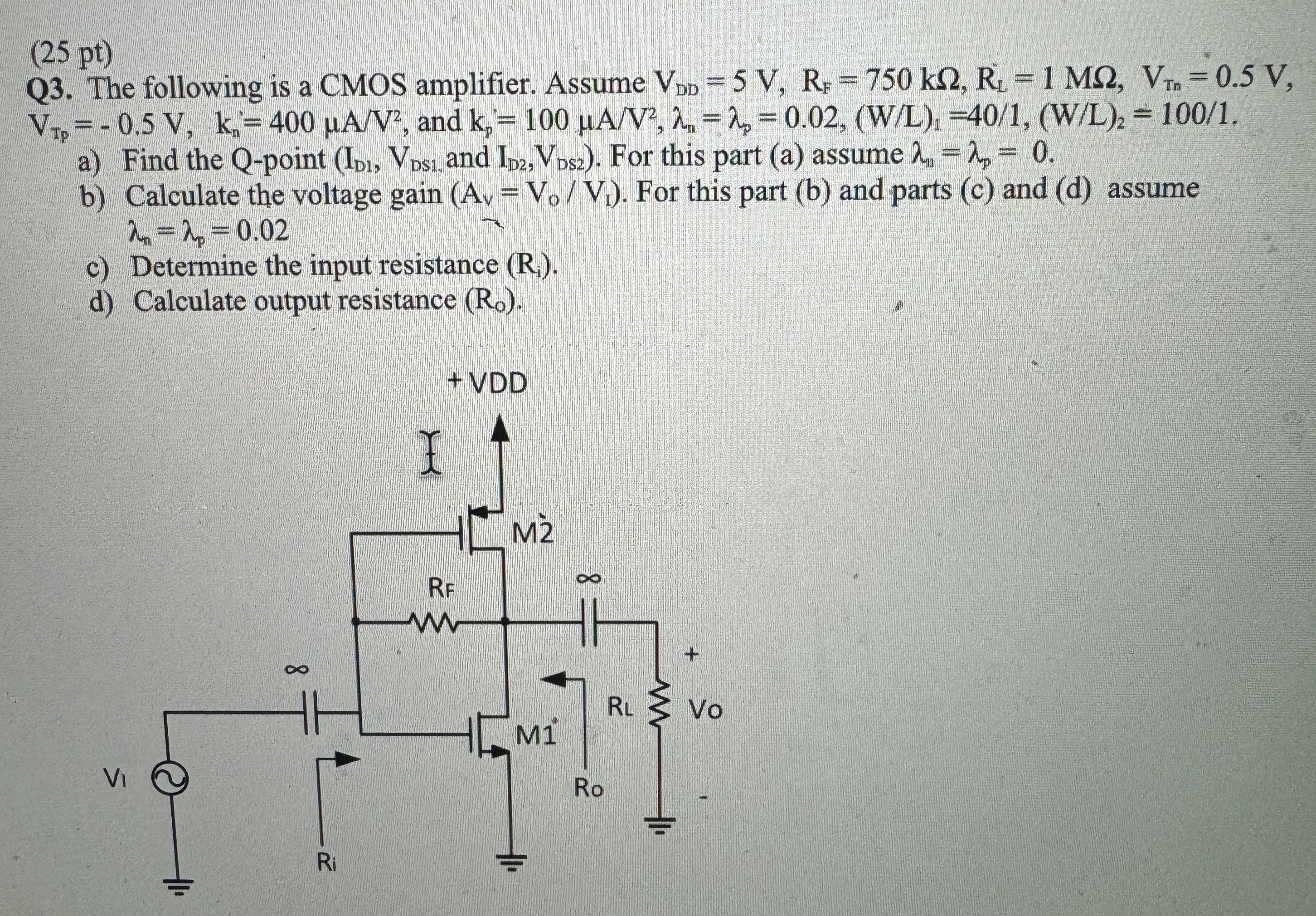 (25 pt) Q3. The following is a CMOS amplifier. Assume VDD = 5 V, RF = 750 kΩ, RL = 1 MΩ, VTn = 0.5 V, VTP = -0.5 V, kn = 400 μA/V2, and kp = 100 μA/V2, λn = λp = 0.02, (W/L)1 = 40 /1, (W/L)2 = 100 /1. a) Find the Q-point (ID1, VDS1, and ID2, VDS2). For this part (a) assume λn = λp = 0. b) Calculate the voltage gain (Av = Vo/Vt). For this part (b) and parts (c) and (d) assume λn = λp = 0.02 c) Determine the input resistance (Ri). d) Calculate output resistance (R0). 