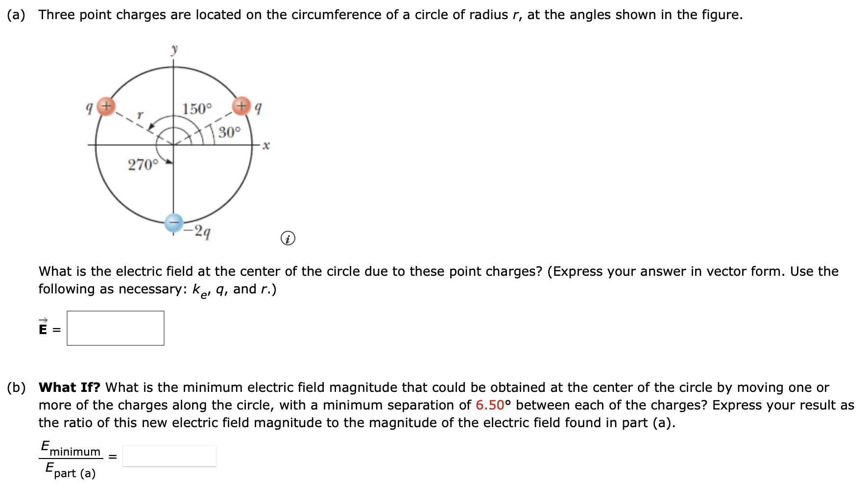 (a) Three point charges are located on the circumference of a circle of radius r, at the angles shown in the figure. What is the electric field at the center of the circle due to these point charges? (Express your answer in vector form. Use the following as necessary: ke, q, and r. ) E→ = (b) What If? What is the minimum electric field magnitude that could be obtained at the center of the circle by moving one or more of the charges along the circle, with a minimum separation of 6.50∘ between each of the charges? Express your result as the ratio of this new electric field magnitude to the magnitude of the electric field found in part (a). Eminimum Epart (a) =