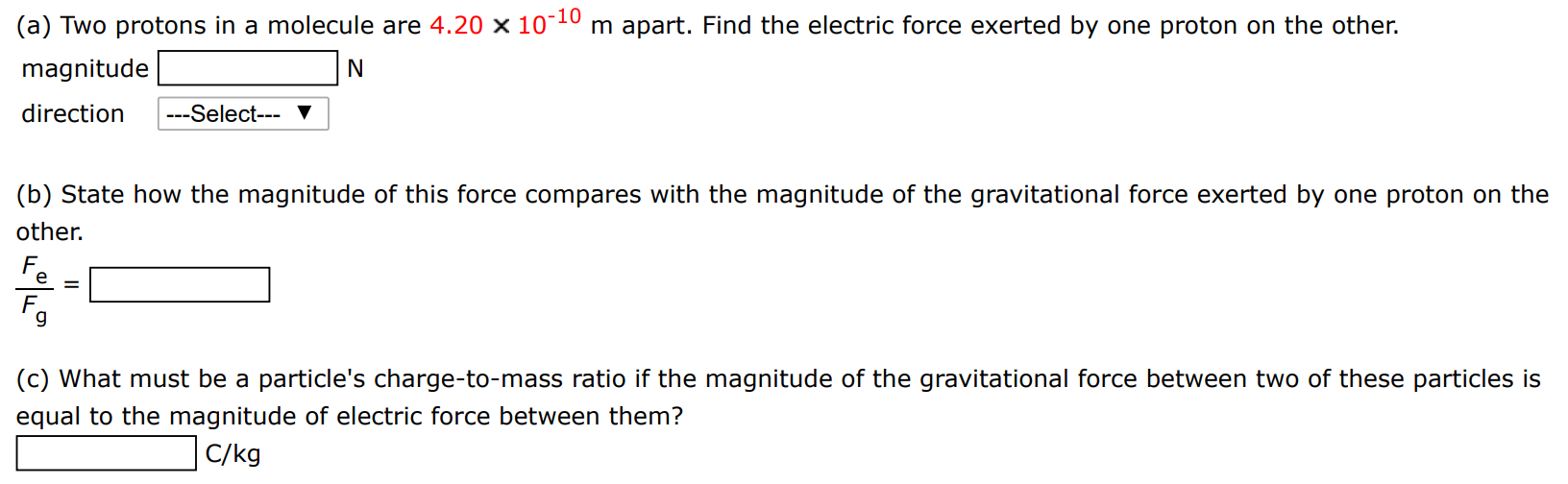 (a) Two protons in a molecule are 4.20×10−10 m apart. Find the electric force exerted by one proton on the other. magnitude N direction (b) State how the magnitude of this force compares with the magnitude of the gravitational force exerted by one proton on the other. Fe Fg = (c) What must be a particle's charge-to-mass ratio if the magnitude of the gravitational force between two of these particles is equal to the magnitude of electric force between them? C/kg 