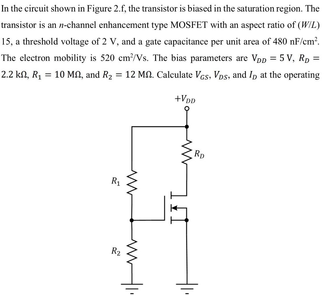 In the circuit shown in Figure 2. f, the transistor is biased in the saturation region. The transistor is an n-channel enhancement type MOSFET with an aspect ratio of (W/L) 15 , a threshold voltage of 2 V, and a gate capacitance per unit area of 480 nF/cm2. The electron mobility is 520 cm2/Vs. The bias parameters are VDD = 5 V, RD = 2.2 kΩ, R1 = 10 MΩ, and R2 = 12 MΩ. Calculate VGS, VDS, and ID at the operating