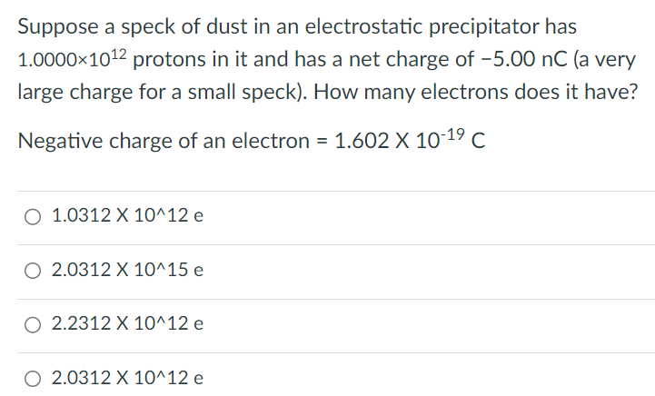 Suppose a speck of dust in an electrostatic precipitator has 1.0000×10 12 protons in it and has a net charge of −5.00 nC (a very large charge for a small speck). How many electrons does it have? Negative charge of an electron = 1.602 × 10 −19 C 1.0312 × 10^12 e 2.0312 × 10^15 e 2.2312 × 10^12 e 2.0312 × 10^12 e 