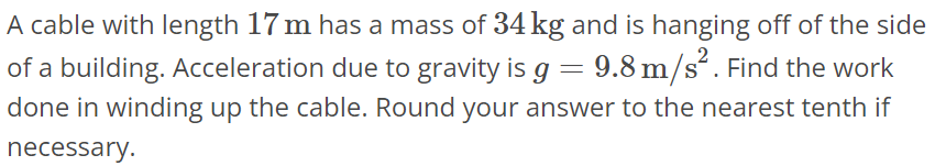 A cable with length 17 m has a mass of 34 kg and is hanging off of the side of a building. Acceleration due to gravity is g = 9.8 m/s^2. Find the work done in winding up the cable. Round your answer to the nearest tenth if necessary.