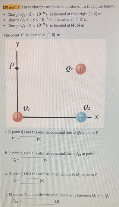 Three charges are located as shown in the figure below. Charge Q1 = 3×10−9 C is located at the origin [0; 0] m Charge Q2 = −8×10−9 C is located at [4; 0] m Charge Q3 = 5×10−9 C is located at [4; 5]m The point ' P ' is located at [0; 5] m. a. [5 points] Find the electric potential due to Q1 at point P V1 = [V] b. [5 points] Find the electric potential due to Q2 at point P V2 = [V] c. [5 points] Find the electric potential due to Q3 at point P V3 = [V] d. [5 points] Find the electric potential energy between Q1 and Q3 U13 = [J]