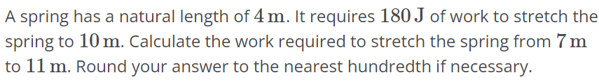 A spring has a natural length of 4 m. It requires 180 J of work to stretch the spring to 10 m. Calculate the work required to stretch the spring from 7 m to 11 m. Round your answer to the nearest hundredth if necessary.