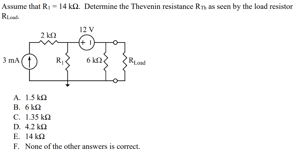 Assume that R1 = 14 kΩ. Determine the Thevenin resistance RTh as seen by the load resistor RLoad. A. 1.5 kΩ B. 6 kΩ C. 1.35 kΩ D. 4.2 kΩ E. 14 kΩ F. None of the other answers is correct.