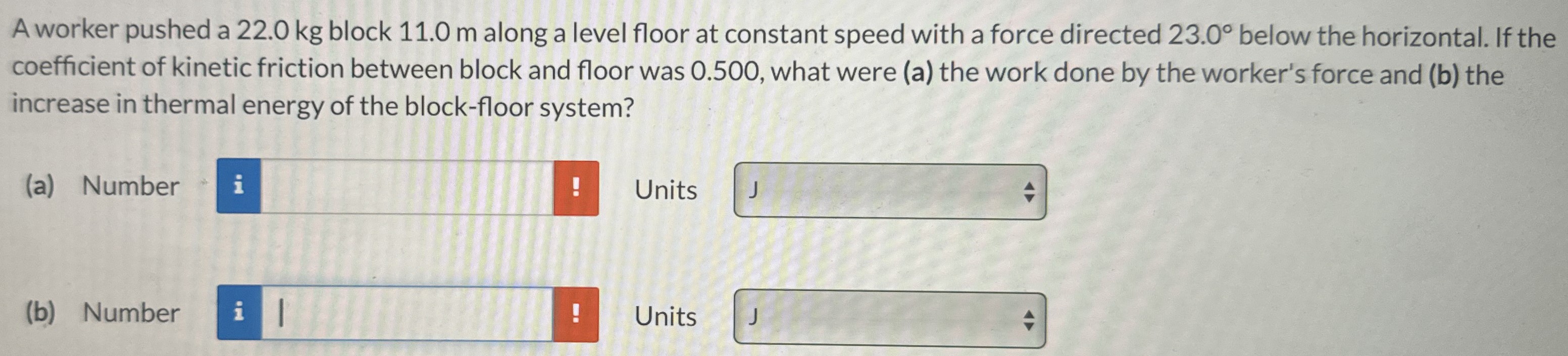 A worker pushed a 22.0 kg block 11.0 m along a level floor at constant speed with a force directed 23.0∘ below the horizontal. If the coefficient of kinetic friction between block and floor was 0.500, what were (a) the work done by the worker's force and (b) the increase in thermal energy of the block-floor system? (a) Number Units (b) Number Units