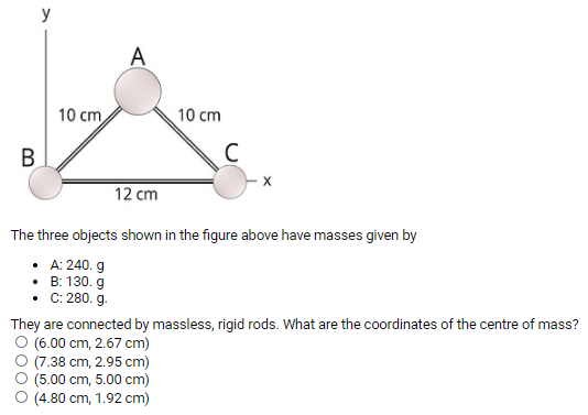 The three objects shown in the figure above have masses given byA: 240. g B: 130. g C: 280. g. They are connected by massless, rigid rods. What are the coordinates of the centre of mass? (6.00 cm, 2.67 cm) (7.38 cm, 2.95 cm) (5.00 cm, 5.00 cm) (4.80 cm, 1.92 cm)