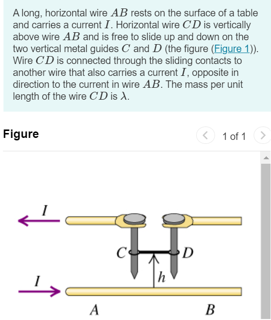 A long, horizontal wire AB rests on the surface of a table and carries a current I. Horizontal wire CD is vertically above wire AB and is free to slide up and down on the two vertical metal guides C and D (the figure (Figure 1)). Wire CD is connected through the sliding contacts to another wire that also carries a current I, opposite in direction to the current in wire AB. The mass per unit length of the wire CD is λ. Figure 1 of 1 Part A To what equilibrium height h will the wire CD rise, assuming that the magnetic force on it is due entirely to the current in the wire AB ? Express your answer in terms I, λ, magnetic constant μ0, and acceleration due to gravity g. h = Submit Request Answer 