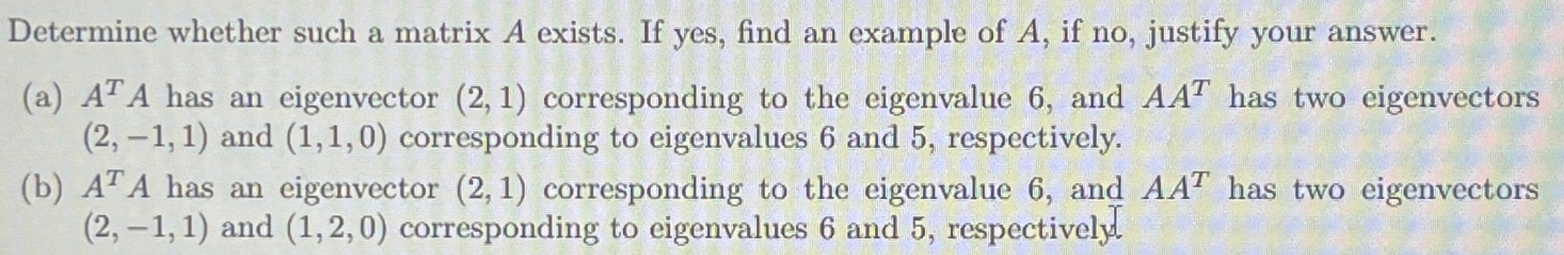 Determine whether such a matrix A exists. If yes, find an example of A, if no, justify your answer. (a) ATA has an eigenvector (2, 1) corresponding to the eigenvalue 6 , and AAT has two eigenvectors (2, −1, 1) and (1, 1, 0) corresponding to eigenvalues 6 and 5 , respectively. (b) ATA has an eigenvector (2, 1) corresponding to the eigenvalue 6 , and AAT has two eigenvectors (2, −1, 1) and (1, 2, 0) corresponding to eigenvalues 6 and 5 , respectively.